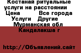 Костанай-ритуальные услуги на расстоянии. › Цена ­ 100 - Все города Услуги » Другие   . Мурманская обл.,Кандалакша г.